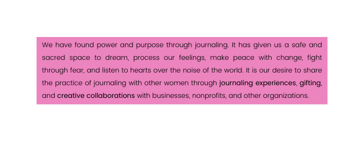 We have found power and purpose through journaling It has given us a safe and sacred space to dream process our feelings make peace with change fight through fear and listen to hearts over the noise of the world It is our desire to share the practice of journaling with other women through journaling experiences gifting and creative collaborations with businesses nonprofits and other organizations